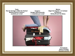 TTeexxttoo:: 
PPaarree ddee CCaarrrreeggaarr aa MMaallaa ddooss OOuuttrrooss!! 
MMaarrlleennee DDaammiiccoo LLaammaarrccoo 
rreecceebbiiddoo ppoorr ee--mmaaiill 
IImmaaggeennss:: 
GGooooggllee,, ffoottooccoommmmuunniittyy 
ee rreecceebbiiddaass ppoorr ee--mmaaiill 
MMúússiiccaa 
BBeeggiinn tthhee bbeegguuiinnee –– EE.. CCoorrttaazzaarr 
eennvviiaaddaa ppoorr 
SShhiirrlleeyy BBrruusscchhii ddee AAbbrreeuu 
FFoorrmmaattaaççããoo:: 
EElliiaannaa CCrriivveellllaarrii 
ffeevveerreeiirroo ddee 22001122 
 