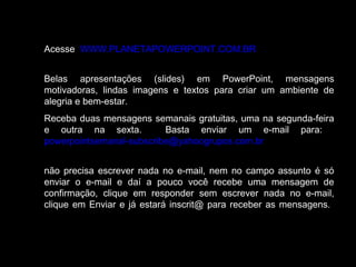 Acesse WWW.PLANETAPOWERPOINT.COM.BR 
Belas apresentações (slides) em PowerPoint, mensagens 
motivadoras, lindas imagens e textos para criar um ambiente de 
alegria e bem-estar. 
Receba duas mensagens semanais gratuitas, uma na segunda-feira 
e outra na sexta. Basta enviar um e-mail para: 
powerpointsemanal-subscribe@yahoogrupos.com.br 
não precisa escrever nada no e-mail, nem no campo assunto é só 
enviar o e-mail e daí a pouco você recebe uma mensagem de 
confirmação, clique em responder sem escrever nada no e-mail, 
clique em Enviar e já estará inscrit@ para receber as mensagens. 
