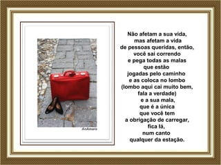 Não afetam a sua vida, 
mas afetam a vida 
de pessoas queridas, então, 
você sai correndo 
e pega todas as malas 
que estão 
jogadas pelo caminho 
e as coloca no lombo 
(lombo aqui cai muito bem, 
fala a verdade) 
e a sua mala, 
que é a única 
que você tem 
a obrigação de carregar, 
fica lá, 
num canto 
qualquer da estação. 
 