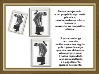 Temos uma jornada 
e um propósito aqui neste 
planeta e, 
quando perdemos o foco, 
passamos 
a executar os propósitos 
alheios. 
A estrada é longa 
e o caminho 
muitas vezes nos esgota, 
pois o peso da carga 
que nós nos atribuímos 
não é proporcional 
à nossa capacidade, 
à nossa resistência, 
e o esgotamento 
aparece de repente. 
 