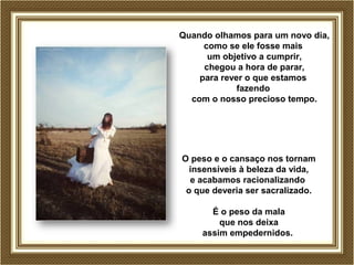 Quando olhamos para um novo dia, 
como se ele fosse mais 
um objetivo a cumprir, 
chegou a hora de parar, 
para rever o que estamos 
fazendo 
com o nosso precioso tempo. 
O peso e o cansaço nos tornam 
insensíveis à beleza da vida, 
e acabamos racionalizando 
o que deveria ser sacralizado. 
É o peso da mala 
que nos deixa 
assim empedernidos. 
 