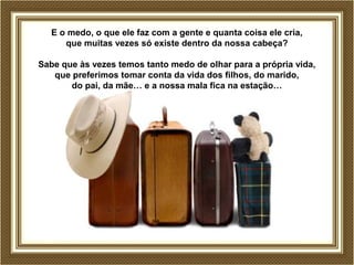 E o medo, o que ele faz com a gente e quanta coisa ele cria,
que muitas vezes só existe dentro da nossa cabeça?
Sabe que às vezes temos tanto medo de olhar para a própria vida,
que preferimos tomar conta da vida dos filhos, do marido,
do pai, da mãe… e a nossa mala fica na estação…
 