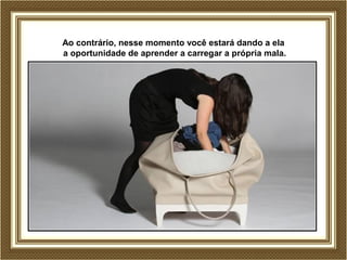 Ao contrário, nesse momento você estará dando a ela
a oportunidade de aprender a carregar a própria mala.
 