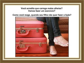Você acredita que carrega malas alheias?
Vamos fazer um exercício?
Como você reage, quando seu filho não quer fazer a lição?
 