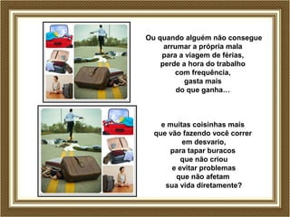Ou quando alguém não consegue
arrumar a própria mala
para a viagem de férias,
perde a hora do trabalho
com frequência,
gasta mais
do que ganha…
e muitas coisinhas mais
que vão fazendo você correr
em desvario,
para tapar buracos
que não criou
e evitar problemas
que não afetam
sua vida diretamente?
 