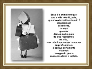 Esse é o primeiro toque
que a vida nos dá, pois,
quando o investimento não é
proporcional
ao retorno,
ou seja,
quando
damos muito mais
do que recebemos
na vida,
nos relacionamentos humanos
ou profissionais,
é porque certamente
estamos
carregando pesos
desnecessários e inúteis.
 