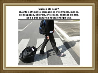 Quanto ela pesa?
Quanto sofrimento carregamos inutilmente, mágoa,
preocupação, controle, ansiedade, excesso de zelo,
tudo o que exaure a nossa energia vital!
 