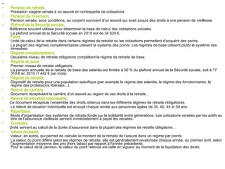 .  Pension de retraite   Prestation viagère versée à un assuré en contrepartie de cotisations.   Pension de réversion   Pension versée, sous conditions, au conjoint survivant d'un assuré qui avait acquis des droits à une pension de vieillesse.  Plafond de la Sécurité sociale   Référence souvent utilisée pour déterminer la base de calcul des cotisations sociales.  La plafond annuel de la Sécurité sociale en 2010 est de 34 620 €.  Point  Unité de calcul de la retraite dans certains régimes de retraite où les cotisations permettent d'acquérir des points.  La plupart des régimes complémentaires utilisent le système des points. Les régimes de base utilisent plutôt le système des trimestres.  Régime complémentaire   Deuxième niveau de retraite obligatoire complétant le régime de retraite de base.  Régime de base  Premier niveau de retraite obligatoire.  La pension annuelle de la retraite de base des salariés est limitée à 50 % du plafond annuel de la Sécurité sociale, soit à 17 310 € en 2010 (1 442 € par mois).  Régime de retraite   Dispositif de retraite pour une population spécifique (par exemple le régime des salariés, le régime des fonctionnaires, le régime des professions libérales...).  Relevé de carrière Document récapitulant la carrière d'un assuré au regard de ses droits à la retraite. .  Relevé de situation individuelle   Ce document récapitule l’ensemble des droits obtenus dans les différents régimes de retraite obligatoires.  Le relevé de situation individuelle est envoyé chaque année aux personnes âgées de 35, 40, 45 et 50 ans.  Répartition  Mode d'organisation des systèmes de retraite fondé sur la solidarité entre générations. Les cotisations versées par les actifs au titre de l'assurance vieillesse servent immédiatement à payer les retraites.  Trimestre  Unité servant au calcul de la durée d'assurance dans la plupart des régimes de retraite obligatoire. .  Valeur du point   Valeur, en euros, qui permet de calculer le montant de la retraite de l'assuré dans un régime par points.  La valeur du point diffère selon les régimes de retraite, elle est généralement revalorisée chaque année, au premier avril, selon l’augmentation moyenne des prix (hors tabac) par rapport à l'année précédente. Pour le calcul de la pension, la valeur du point retenue est celle en vigueur au moment de la liquidation des droits.  