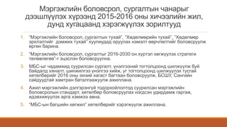 Мэргэжлийн боловсрол, сургалтын чанарыг
дээшлүүлэх хүрээнд 2015-2016 оны хичээлийн жил,
дунд хугацаанд хэрэгжүүлэх зорилтууд
1. “Мэргэжлийн боловсрол, сургалтын тухай”, “Хөдөлмөрийн тухай”, ”Хөдөлмөр
эрхлэлтийг дэмжих тухай” хуулиудад оруулах нэмэлт өөрчлөлтийг боловсруулж
өргөн барина.
2. “Мэргэжлийн боловсрол, сургалтыг 2016-2030 он хүртэл хөгжүүлэх стратеги
төлөвлөгөө”-г эцэслэн боловсруулна.
3. МБС-ыг чадамжид суурилсан сургалт, үнэлгээний тогтолцоонд шилжүүлж буй
байдалд хяналт, шинжилгээ үнэлгээ хийж, уг тогтолцоонд шилжүүлэх тусгай
хөтөлбөрийг 2016 оны эхний хагаст багтаан боловсруулж, БСШУ, Сангийн
сайдуудтай хамтран баталгаажуулж ажиллана.
4. Ажил мэргэжлийн дэлгэрэнгүй тодорхойлолтод суурилсан мэргэжлийн
боловсролын стандарт, хөтөлбөр боловсруулах нэгдсэн удирдамж гаргаж,
идэвхижүүлэх арга хэмжээ авна.
5. “МБС-ын багшийн хөгжил” хөтөлбөрийг хэрэгжүүлж ажиллана.
 