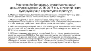Мэргэжлийн боловсрол, сургалтын чанарыг
дээшлүүлэх хүрээнд 2015-2016 оны хичээлийн жил,
дунд хугацаанд хэрэгжүүлэх зорилтууд
6. МБСБ-ыг төрөлжүүлэх, бэлтгэх мэргэжлийн зонхилох чиглэлийг тогтоох үндсэн
чиглэл, зөвлөмжийг гаргаж, хэрэгжүүлэх ажлыг зохион байгуулна.
7. МБСБ-ын сургалтын орчин, дадлагын бааз, лаборатори, техник, тоног
төхөөрөмжид үзлэг-судалгааг 2016 онд багтаан хийж, стандартад нийцсэн эсэхийг
тогтоон, авах арга хэмжээний санал боловсруулж Засгийн газарт оруулна.
8. МБС-ын чанарын үнэлгээний тогтолцоог төлөвшүүлэх, хөндлөнгийн үнэлгээгээр
төгсөгч, ажилтны мэргэжлийн ур чадварыг үнэлэх, баталгаажуулах арга хэмжээг
2016 оноос эхлэн хэрэгжүүлнэ.
9. МБС-ын санхүүжилтийг олон эх үүсвэр бүхий болгох, улсын төсвийн ачааллыг
хөнгөлөх зорилгоор МБСДС-ыг бие даалган ажиллуулах, сангийн ажилтныг аймаг,
нийслэлийн Үндэсний зөвлөлийн салбар зөвлөлийн дэргэд ажиллуулах, санд
сургалтын байгууллагын өөрийн орлого, хувийн хэвшлийн санхүүгийн дэмжлэгийг
төвлөрүүлэх, төсвөө мэргэжлийн өртөгт суурилсан нэг сурагчид ноогдох хувьсах
зардлаар төлөвлөдөг болох зэрэг арга хэмжээг дунд хугацаанд авч хэрэгжүүлнэ.
 