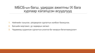 МБСБ-ын багш, удирдах ажилтны IX бага
хурлаар хэлэлцсэн асуудлууд
1. Нийгмийн түншлэл, үйлдвэрлэл сургалтын холбоог бэхжүүлэх.
2. Багшийн мэргэжил, ур чадварын хөгжил
3. Чадамжид суурилсан сургалтын үнэлгээ ба чанарын баталгаажуулалт
 