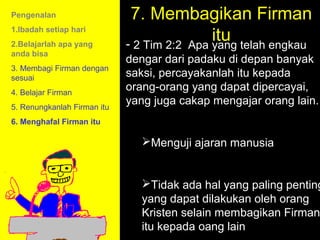 Pengenalan                    7. Membagikan Firman
1.Ibadah setiap hari
2.Belajarlah apa yang
                                             itu telah engkau
                             - 2 Tim 2:2 Apa yang
anda bisa
                             dengar dari padaku di depan banyak
3. Membagi Firman dengan
sesuai                       saksi, percayakanlah itu kepada
4. Belajar Firman
                             orang-orang yang dapat dipercayai,
5. Renungkanlah Firman itu
                             yang juga cakap mengajar orang lain.
6. Menghafal Firman itu

                               Menguji ajaran manusia


                               Tidak ada hal yang paling penting
                                         11am How to Call
                               yang dapat dilakukan oleh orang
                                       11:15am Discussion
                               Kristen selain membagikan Firman
                                         12pm Summary
                               itu kepada oang lain
 