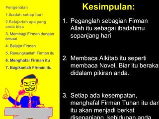 Pengenalan                         Kesimpulan:
1.Ibadah setiap hari
2.Belajarlah apa yang        1. Peganglah sebagian Firman
anda bisa
                                Allah itu sebagai ibadahmu
3. Membagi Firman dengan
sesuai
                                sepanjang hari
4. Belajar Firman
5. Renungkanlah Firman itu
6. Menghafal Firman itu      2. Membaca Alkitab itu seperti
7. Bagikanlah Firman itu        membaca Novel. Biar itu berakar
                                didalam pikiran anda.


                                         11am How to Call
                             3. Setiap ada kesempatan,
                                       11:15am Discussion
                                menghafal Firman Tuhan itu dan
                                          12pm Summary
                                itu akan menjadi berkat
 