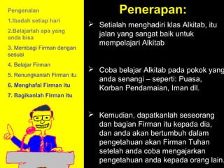Pengenalan                            Penerapan:
1.Ibadah setiap hari
                              Setialah menghadiri klas Alkitab, itu
2.Belajarlah apa yang
anda bisa
                               jalan yang sangat baik untuk
                               mempelajari Alkitab
3. Membagi Firman dengan
sesuai
4. Belajar Firman
                              Coba belajar Alkitab pada pokok yang
5. Renungkanlah Firman itu
                               anda senangi – seperti: Puasa,
6. Menghafal Firman itu
                               Korban Pendamaian, Iman dll.
7. Bagikanlah Firman itu


                              Kemudian, dapatkanlah seseorang
                               dan bagian Firman itu kepada dia,
                               dan anda akan bertumbuh dalam
                                         11am How to Call
                               pengetahuan akan Discussion
                                       11:15am Firman Tuhan
                               setelah anda cobaSummary
                                          12pm mengajarkan
                               pengetahuan anda kepada orang lain.
 