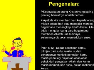 Pengenalan:
Kedewasaan orang Kristen yang paling
penting berikutnya adalah berdoa
Apakah kita memberi ikan kepada orang
miskin setiap hari atau mengajar mereka
bagaimana menangkap ikan? Jikalau kita
tidak mengajar oang baru bagaimana
membaca Alkitab untuk dirinya,
selamanya dia akan memerlukan susu.


Ibr. 5:12 Sebab sekalipun kamu,
ditinjau dari sudut waktu, sudah
seharusnya menjadi pengajar, kamu
              11am How to Call
masih perlu lagi diajarkan asas-asas
           11:15am Discussion
pokok dari penyataan Allah, dan kamu
              12pm Summary
masih memerlukan susu, bukan makanan
keras.
 