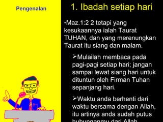 Pengenalan    1. Ibadah setiap hari
             -Maz.1:2 2 tetapi yang
             kesukaannya ialah Taurat
             TUHAN, dan yang merenungkan
             Taurat itu siang dan malam.
               Mulailah membaca pada
               pagi-pagi setiap hari; jangan
               sampai lewat siang hari untuk
               dituntun oleh Firman Tuhan
               sepanjang hari.
               Waktu anda berhenti Call
                          11am How to dari
                        11:15am Discussion
               waktu bersama dengan Allah,
                          12pm Summary
               itu artinya anda sudah putus
 