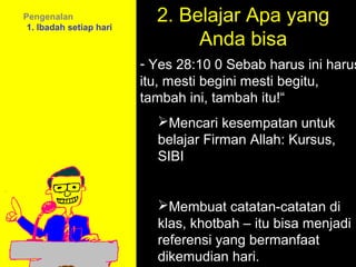 Pengenalan
 1. Ibadah setiap hari
                           2. Belajar Apa yang
                                Anda bisa
                         - Yes 28:10 0 Sebab harus ini harus
                         itu, mesti begini mesti begitu,
                         tambah ini, tambah itu!“
                           Mencari kesempatan untuk
                           belajar Firman Allah: Kursus,
                           SIBI


                           Membuat catatan-catatan di
                                     11am How to Call
                           klas, khotbah – itu bisa menjadi
                                   11:15am Discussion
                           referensi yang bermanfaat
                                     12pm Summary
                           dikemudian hari.
 