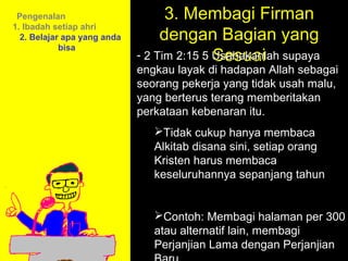 Pengenalan                        3. Membagi Firman
                                  dengan Bagian yang
1. Ibadah setiap ahri
  2. Belajar apa yang anda

                                            Sesuai
            bisa
                             - 2 Tim 2:15 5 Usahakanlah supaya
                             engkau layak di hadapan Allah sebagai
                             seorang pekerja yang tidak usah malu,
                             yang berterus terang memberitakan
                             perkataan kebenaran itu.
                                Tidak cukup hanya membaca
                                Alkitab disana sini, setiap orang
                                Kristen harus membaca
                                keseluruhannya sepanjang tahun


                                           11am How to Call
                                Contoh: Membagi halaman per 300
                                         11:15am Discussion
                                atau alternatif lain, membagi
                                           12pm Summary
                                Perjanjian Lama dengan Perjanjian
 