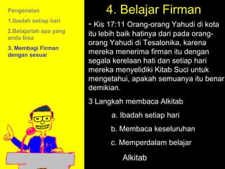 Pengenalan                   4. Belajar Firman
1.Ibadah setiap hari
                        - Kis 17:11 Orang-orang Yahudi di kota
2.Belajarlah apa yang
anda bisa
                        itu lebih baik hatinya dari pada orang-
                        orang Yahudi di Tesalonika, karena
3. Membagi Firman
dengan sesuai           mereka menerima firman itu dengan
                        segala kerelaan hati dan setiap hari
                        mereka menyelidiki Kitab Suci untuk
                        mengetahui, apakah semuanya itu benar
                        demikian.
                        3 Langkah membaca Alkitab
                              a. Ibadah setiap hari
                              b. Membaca keseluruhan
                                     11am How to Call
                              c. Memperdalam belajar
                                   11:15am Discussion
                                     12pm Summary
                                 Alkitab
 