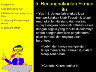 Pengenalan                   5. Renungnakanlah Firman
1.Ibadah setiap hari
                                        itu
2.Belajarlah apa yang anda   - Yos 1:8 Janganlah engkau lupa
bisa
                             memperkatakan kitab Taurat ini, tetapi
3. Membagi Firman dengan     renungkanlah itu siang dan malam,
sesuai
                             supaya engkau bertindak hati-hati sesuai
4. Belajar Firman
                             dengan segala yang tertulis di dalamnya,
                             sebab dengan demikian perjalananmu
                             akan berhasil dan engkau akan
                             beruntung.
                                Lebih dari hanya mempelajari;
                                tetapi menerapkan Firman itu dalam
                                hidup sehari-hari
                                           11am How to Call
                                         11:15am Discussion
                                            12pm Summary
                                Contoh: Kolom berikut ini
 