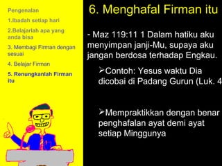 Pengenalan                 6. Menghafal Firman itu
                                  6. Memorize the Word:
1.Ibadah setiap hari
2.Belajarlah apa yang
anda bisa                  - Maz 119:11 1 Dalam hatiku aku
3. Membagi Firman dengan   menyimpan janji-Mu, supaya aku
sesuai                     jangan berdosa terhadap Engkau.
4. Belajar Firman
5. Renungkanlah Firman
                             Contoh: Yesus waktu Dia
itu                          dicobai di Padang Gurun (Luk. 4


                             Mempraktikkan dengan benar
                             penghafalan ayat demi ayat
                             setiap Minggunya to Call
                                      11am How
                                    11:15am Discussion
                                      12pm Summary
 