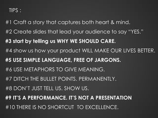 TIPS :
#1 Craft a story that captures both heart & mind.
#2 Create slides that lead your audience to say “YES.”
#3 start by telling us WHY WE SHOULD CARE.
#4 show us how your product WILL MAKE OUR LIVES BETTER.
#5 USE SIMPLE LANGUAGE, FREE OF JARGONS.
#6 USE METAPHORS TO GIVE MEANING.
#7 DITCH THE BULLET POINTS. PERMANENTLY.
#8 DON’T JUST TELL US. SHOW US.
#9 IT’S A PERFORMANCE. IT’S NOT A PRESENTATION
#10 THERE IS NO SHORTCUT TO EXCELLENCE.
 