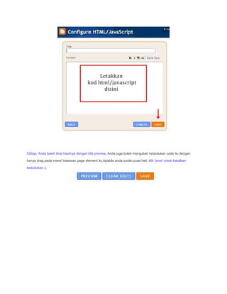 5)Siap. Anda boleh lihat hasilnya dengan klik preview. Anda juga boleh mengubah kedudukan code itu dengan

hanya drag pada mana² kawasan page element itu.Apabila anda sudah puas hati, klik 'save' untuk kekalkan

kedudukan.:).
 