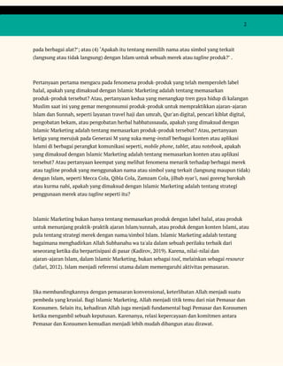  
 
  2 
 
pada berbagai alat?’; atau (4) ‘Apakah itu tentang memilih nama atau simbol yang terkait 
(langsung atau tidak langsung) dengan Islam untuk sebuah merek atau ​tagline​ produk?’ . 
 
Pertanyaan pertama mengacu pada fenomena produk-produk yang telah memperoleh label 
halal, apakah yang dimaksud dengan Islamic Marketing adalah tentang memasarkan 
produk-produk tersebut? Atau, pertanyaan kedua yang menangkap tren gaya hidup di kalangan 
Muslim saat ini yang gemar mengonsumsi produk-produk untuk mempraktikkan ajaran-ajaran 
Islam dan Sunnah, seperti layanan travel haji dan umrah, Qur'an digital, pencari kiblat digital, 
pengobatan bekam, atau pengobatan herbal habbatussauda, apakah yang dimaksud dengan 
Islamic Marketing adalah tentang memasarkan produk-produk tersebut? Atau, pertanyaan 
ketiga yang merujuk pada Generasi M yang suka meng-​install​ berbagai konten atau aplikasi 
Islami di berbagai perangkat komunikasi seperti, ​mobile phone​, ​tablet​, atau ​notebook​, apakah 
yang dimaksud dengan Islamic Marketing adalah tentang memasarkan konten atau aplikasi 
tersebut? Atau pertanyaan keempat yang melihat fenomena menarik terhadap berbagai merek 
atau tagline produk yang menggunakan nama atau simbol yang terkait (langsung maupun tidak) 
dengan Islam, seperti Mecca Cola, Qibla Cola, Zamzam Cola, jilbab syar'i, nasi goreng barokah 
atau kurma nabi, apakah yang dimaksud dengan Islamic Marketing adalah tentang strategi 
penggunaan merek atau ​tagline​ seperti itu? 
 
Islamic Marketing bukan hanya tentang memasarkan produk dengan label halal, atau produk 
untuk menunjang praktik-praktik ajaran Islam/sunnah, atau produk dengan konten Islami, atau 
pula tentang strategi merek dengan nama/simbol Islam. Islamic Marketing adalah tentang 
bagaimana menghadirkan Allah Subhanahu wa ta'ala dalam sebuah perilaku terbaik dari 
seseorang ketika dia berpartisipasi di pasar (Kadirov, 2019). Karena, nilai-nilai dan 
ajaran-ajaran Islam, dalam Islamic Marketing, bukan sebagai ​tool​, melainkan sebagai ​resource 
(Jafari, 2012). Islam menjadi referensi utama dalam memengaruhi aktivitas pemasaran. 
 
Jika membandingkannya dengan pemasaran konvensional, keterlibatan Allah menjadi suatu 
pembeda yang krusial. Bagi Islamic Marketing, Allah menjadi titik temu dari niat Pemasar dan 
Konsumen. Selain itu, kehadiran Allah juga menjadi fundamental bagi Pemasar dan Konsumen 
ketika mengambil sebuah keputusan. Karenanya, relasi kepercayaan dan komitmen antara 
Pemasar dan Konsumen kemudian menjadi lebih mudah dibangun atau dirawat. 
 