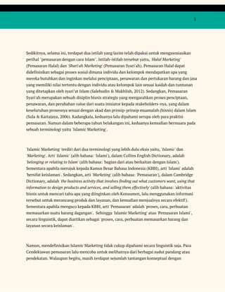  
 
  3 
 
 
Sedikitnya, selama ini, terdapat dua istilah yang lazim telah dipakai untuk mengasosiasikan 
perihal "pemasaran dengan cara Islam". Istilah-istilah tersebut yaitu, ​'Halal Marketing' 
(Pemasaran Halal) dan ​'Shari'ah Marketing'​ (Pemasaran Syari'ah). Pemasaran Halal dapat 
didefinisikan sebagai proses sosial dimana individu dan kelompok mendapatkan apa yang 
mereka butuhkan dan inginkan melalui penciptaan, penawaran dan pertukaran barang dan jasa 
yang memiliki nilai tertentu dengan individu atau kelompok lain sesuai kaidah dan tuntunan 
yang ditetapkan oleh syari’at Islam (Salehudin & Mukhlish, 2012). Sedangkan, Pemasaran 
Syari'ah merupakan sebuah disiplin bisnis strategis yang mengarahkan proses penciptaan, 
penawaran, dan perubahan value dari suatu inisiator kepada stakeholders-nya, yang dalam 
keseluruhan prosesnya sesuai dengan akad dan prinsip-prinsip muamalah (bisnis) dalam Islam 
(Sula & Kartajaya, 2006). Kadangkala, keduanya lalu dipahami serupa oleh para praktisi 
pemasaran. Namun dalam beberapa tahun belakangan ini, keduanya kemudian bermuara pada 
sebuah terminologi yaitu 'Islamic Marketing'. 
 
'Islamic Marketing' terdiri dari dua terminologi yang lebih dulu eksis yaitu, ​'Islamic'​ dan 
'Marketing'​. Arti '​Islamic'​ (alih bahasa: 'Islami'), dalam Collins English Dictionary, adalah 
'belonging or relating to Islam'​ (alih bahasa: 'bagian dari atau berkaitan dengan Islam'). 
Sementara apabila merujuk kepada Kamus Besar Bahasa Indonesia (KBBI), arti 'Islami' adalah 
'bersifat keislaman'. Sedangkan, arti ​'Marketing'​ (alih bahasa: 'Pemasaran'), dalam Cambridge 
Dictionary, adalah ​'the business activity that involves finding out what customers want, using that 
information to design products and services, and selling them effectively'​ (alih bahasa: 'aktivitas 
bisnis untuk mencari tahu apa yang diinginkan oleh Konsumen, lalu menggunakan informasi 
tersebut untuk merancang produk dan layanan, dan kemudian menjualnya secara efektif'). 
Sementara apabila mengacu kepada KBBI, arti 'Pemasaran' adalah 'proses, cara, perbuatan 
memasarkan suatu barang dagangan'. Sehingga 'Islamic Marketing' atau 'Pemasaran Islami', 
secara linguistik, dapat diartikan sebagai 'proses, cara, perbuatan memasarkan barang dan 
layanan secara keislaman'.  
 
Namun, mendefinisikan Islamic Marketing tidak cukup dipahami secara linguistik saja. Para 
Cendekiawan pemasaran lalu mencoba untuk melihatnya dari berbagai sudut pandang atau 
pendekatan. Walaupun begitu, masih terdapat sejumlah tantangan konseptual dengan 
 