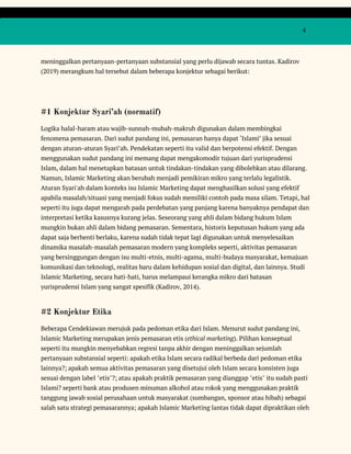  
 
  4 
 
meninggalkan pertanyaan-pertanyaan substansial yang perlu dijawab secara tuntas. Kadirov 
(2019) merangkum hal tersebut dalam beberapa konjektur sebagai berikut: 
 
#1 Konjektur Syari’ah (normatif) 
Logika halal-haram atau wajib-sunnah-mubah-makruh digunakan dalam membingkai 
fenomena pemasaran. Dari sudut pandang ini, pemasaran hanya dapat ‘Islami’ jika sesuai 
dengan aturan-aturan Syari’ah. Pendekatan seperti itu valid dan berpotensi efektif. Dengan 
menggunakan sudut pandang ini memang dapat mengakomodir tujuan dari yurisprudensi 
Islam, dalam hal menetapkan batasan untuk tindakan-tindakan yang dibolehkan atau dilarang. 
Namun, Islamic Marketing akan berubah menjadi pemikiran mikro yang terlalu legalistik. 
Aturan Syari'ah dalam konteks isu Islamic Marketing dapat menghasilkan solusi yang efektif 
apabila masalah/situasi yang menjadi fokus sudah memiliki contoh pada masa silam. Tetapi, hal 
seperti itu juga dapat mengarah pada perdebatan yang panjang karena banyaknya pendapat dan 
interpretasi ketika kasusnya kurang jelas. Seseorang yang ahli dalam bidang hukum Islam 
mungkin bukan ahli dalam bidang pemasaran. Sementara, historis keputusan hukum yang ada 
dapat saja berhenti berlaku, karena sudah tidak tepat lagi digunakan untuk menyelesaikan 
dinamika masalah-masalah pemasaran modern yang kompleks seperti, aktivitas pemasaran 
yang bersinggungan dengan isu multi-etnis, multi-agama, multi-budaya masyarakat, kemajuan 
komunikasi dan teknologi, realitas baru dalam kehidupan sosial dan digital, dan lainnya. Studi 
Islamic Marketing, secara hati-hati, harus melampaui kerangka mikro dari batasan 
yurisprudensi Islam yang sangat spesifik (Kadirov, 2014). 
#2 Konjektur Etika 
Beberapa Cendekiawan merujuk pada pedoman etika dari Islam. Menurut sudut pandang ini, 
Islamic Marketing merupakan jenis pemasaran etis (​ethical marketing​). Pilihan konseptual 
seperti itu mungkin menyebabkan regresi tanpa akhir dengan meninggalkan sejumlah 
pertanyaan substansial seperti: apakah etika Islam secara radikal berbeda dari pedoman etika 
lainnya?; apakah semua aktivitas pemasaran yang disetujui oleh Islam secara konsisten juga 
sesuai dengan label "etis"?; atau apakah praktik pemasaran yang dianggap "etis" itu sudah pasti 
Islami? seperti bank atau produsen minuman alkohol atau rokok yang menggunakan praktik 
tanggung jawab sosial perusahaan untuk masyarakat (sumbangan, sponsor atau hibah) sebagai 
salah satu strategi pemasarannya; apakah Islamic Marketing lantas tidak dapat dipraktikan oleh 
 