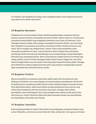  
 
  5 
 
non-Muslim?; dan dapatkah kita dengan aman mengklaim bahwa semua kegiatan pemasaran 
yang tidak etis itu adalah tidak Islami? 
 
#3 Konjektur Konsumen 
Pendekatan lain untuk memahami Islamic Marketing adalah dengan mengamati aktivitas 
pemasar yang secara khusus menargetkan konsumen Muslim. Karena selama ini, masih banyak 
perusahaan berskala global yang mengabaikan kebutuhan umat Islam (El-Bassiouny, 2014). 
Sehingga asumsinya adalah, bahwa dengan menargetkan konsumen Muslim, secara bertahap, 
akan mengubah cara pemasaran perusahaan-perusahaan tersebut menjadi pemasaran yang 
Islami. Hal itu mungkin saja sebagian benar. Namun, belum cukup meyakinkan untuk 
menyatakan pendekatan ini tepat. Contoh sederhana, bahwa sebagian besar perusahaan 
penerbangan komersial jarak jauh tidak dibangun secara sengaja dengan mempertimbangkan 
kebutuhan para penumpang Muslim. Bahwa memang benar terdapat layanan travel halal yang 
sedang tumbuh, namun itu belum dianggap sebagai industri utama. Hingga kini, umat Islam 
masih tertinggal dalam arena penciptaan nilai yang sangat kompetitif di pasar global. Sehingga, 
peran Muslim baru sebatas sebagai konsumen pasif, yang senantiasa mengharapkan pemasar 
dapat memahami akan kebutuhan khusus mereka. 
#4 Konjektur Positivis 
Menurut perspektif ini, pemasaran yang Islami adalah segala aktivitas pemasaran yang 
dilakukan oleh Muslim, atau semua kegiatan konsumsi/produksi yang dilakukan oleh Muslim. 
Perspektif positivis mengamati perilaku Muslim ketika melakukan kegiatan transaksi di pasar. 
Perlu diperhatikan bahwa, tidak semua Muslim memiliki pengetahuan atau motivasi yang 
cukup untuk menjalankan aktivitas pemasaran yang Islami, sehingga selalu terbuka 
kemungkinan akan terjadi kegiatan pasar yang meragukan dari prinsip-prinsip ajaran Islam. 
Oleh karena itu, Islamic Marketing tidak selalu dapat disamakan dengan apa yang dilakukan 
atau dipraktikkan oleh pelaku pasar Muslim. 
#5 Konjektur Amoralitas 
Sudut pandang pendapat ini adalah, bahwa bisnis atau perdagangan merupakan kegiatan yang 
amoral. Maksudnya, netral secara moral, bebas dari etika, terlepas dari vonis agama, dan berada 
 