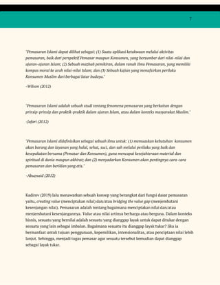  
 
  7 
 
 
"Pemasaran Islami dapat dilihat sebagai: (1) Suatu aplikasi ketakwaan melalui aktivitas 
pemasaran, baik dari perspektif Pemasar maupun Konsumen, yang bersumber dari nilai-nilai dan 
ajaran-ajaran Islam; (2) Sebuah mazhab pemikiran, dalam ranah Ilmu Pemasaran, yang memiliki 
kompas moral ke arah nilai-nilai Islam; dan (3) Sebuah kajian yang menafsirkan perilaku 
Konsumen Muslim dari berbagai latar budaya." 
-Wilson (2012) 
 
"Pemasaran Islami adalah sebuah studi tentang fenomena pemasaran yang berkaitan dengan 
prinsip-prinsip dan praktik-praktik dalam ajaran Islam, atau dalam konteks masyarakat Muslim." 
-Jafari (2012) 
 
"Pemasaran Islami didefinisikan sebagai sebuah ilmu untuk: (1) memuaskan kebutuhan konsumen 
akan barang dan layanan yang halal, sehat, suci, dan sah melalui perilaku yang baik dan 
kesepakatan bersama (Pemasar dan Konsumen), guna mencapai kesejahteraan material dan 
spiritual di dunia maupun akhirat; dan (2) menyadarkan Konsumen akan pentingnya cara-cara 
pemasaran dan beriklan yang etis." 
-Abuznaid (2012) 
 
Kadirov (2019) lalu menawarkan sebuah konsep yang berangkat dari fungsi dasar pemasaran 
yaitu, ​creating value​ (menciptakan nilai) dan/atau ​bridging the value gap​ (menjembatani 
kesenjangan nilai). Pemasaran adalah tentang bagaimana menciptakan nilai dan/atau 
menjembatani kesenjangannya. ​Value​ atau nilai artinya berharga atau berguna. Dalam konteks 
bisnis, sesuatu yang bernilai adalah sesuatu yang dianggap layak untuk dapat ditukar dengan 
sesuatu yang lain sebagai imbalan. Bagaimana sesuatu itu dianggap layak tukar? Jika ia 
bermanfaat untuk tujuan penggunaan, kepemilikan, intensionalitas, atau penciptaan nilai lebih 
lanjut. Sehingga, menjadi tugas pemasar agar sesuatu tersebut kemudian dapat dianggap 
sebagai layak tukar. 
 
 