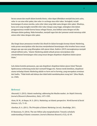  
 
  8 
 
Secara umum dan masih dalam konteks bisnis, value dapat dibedakan menjadi dua jenis yaitu, 
value-in-use​ atau nilai-pakai; dan ​value-in-exchange​ atau nilai-tukar. Seringkali, terjadi 
kesenjangan di antara mereka, yaitu nilai-tukar yang tidak sama dengan nilai-pakai. Misalnya, 
karya seni yang mungkin memiliki nilai-tukar (harga) yang tinggi, sedangkan nilai dalam 
penggunaannya rendah karena hanya sebagai hiasan, atau bahkan sama dengan nol jika 
disimpan dalam gudang. Maka kemudian, menjadi tugas lain dari pemasar untuk menutup celah 
antara nilai-tukar dengan nilai-pakai. 
 
Jika fungsi dasar pemasaran tersebut lalu ditarik ke dalam kerangka konsep Islamic Marketing, 
maka proses menciptakan nilai dan/atau menjembatani kesenjangan nilai tersebut harus sesuai 
dengan apa-apa saja yang diharapkan oleh ajaran Islam. Kadirov (2019) merangkumnya menjadi 
sebuah definisi yaitu, "Islamic Marketing adalah sebuah proses menciptakan nilai 
(menjembatani kesenjangan nilai) yang sesuai dengan ekspektasi-ekspektasi dalam ajaran 
Islam."   
 
Lalu dalam konteks pemasaran, apa saja ekspektasi-ekspektasi dalam ajaran Islam? Banyak. 
Spektrumnya terbentang mulai dari normatif hingga etis. Namun meski demikian, ekspektasi 
utama terhadap Islamic Marketing adalah ​no harm and no harming​, yang merupakan cerminan 
dari hadits, "Tidak boleh ada bahaya dan tidak boleh membahayakan orang lain” (Ibnu Majah, 
no. 2340). 
 
 
Referensi  
Abuznaid, S. (2012). Islamic marketing: addressing the Muslim market. ​An-Najah University 
Journal of Research (Humanities)​, 26(6), 1473-1503. 
Alom, M. M., & Haque, M. S. (2011). Marketing: an Islamic perspective. ​World Journal of Social 
Sciences​, 1(3), 71-81. 
Alserhan, B. A. (2011). ​The Principles of Islamic Marketing​ (1st ed.): Routledge, 2011. 
El-Bassiouny, N. (2014). The one-billion-plus marginalization: Toward a scholarly 
understanding of Islamic consumers. ​Journal of Business Research​, 67(2), 42-49. 
 