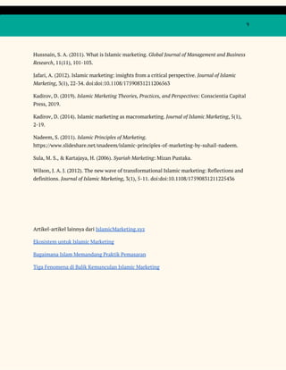  
 
  9 
 
Hussnain, S. A. (2011). What is Islamic marketing. ​Global Journal of Management and Business 
Research​, 11(11), 101-103. 
Jafari, A. (2012). Islamic marketing: insights from a critical perspective. ​Journal of Islamic 
Marketing​, 3(1), 22-34. doi:doi:10.1108/17590831211206563 
Kadirov, D. (2019). ​Islamic Marketing Theories, Practices, and Perspectives​: Conscientia Capital 
Press, 2019. 
Kadirov, D. (2014). Islamic marketing as macromarketing. ​Journal of Islamic Marketing​, 5(1), 
2-19. 
Nadeem, S. (2011). ​Islamic Principles of Marketing​. 
https://www.slideshare.net/snadeem/islamic-principles-of-marketing-by-suhail-nadeem. 
Sula, M. S., & Kartajaya, H. (2006). ​Syariah Marketing​: Mizan Pustaka. 
Wilson, J. A. J. (2012). The new wave of transformational Islamic marketing: Reflections and 
definitions. ​Journal of Islamic Marketing​, 3(1), 5-11. doi:doi:10.1108/17590831211225436 
 
 
 
Artikel-artikel lainnya dari ​IslamicMarketing.xyz 
Ekosistem untuk Islamic Marketing 
Bagaimana Islam Memandang Praktik Pemasaran 
Tiga Fenomena di Balik Kemunculan Islamic Marketing 
 
 
 