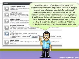 Setelah anda mendaftar, dan confirm email yang
dikirimkan ke email anda. Loginlah ke adsense-id dengan
   account yang telah anda buat. Lalu Turun kebawah
  sedikit di bagian “Bisnis”. Disana ada sub forum “Link
Market”. Disinilah anda bisa mencari web-web yang bisa
di jual linknya. Tapi untuk bisa masuk ke bagian ini anda
  harus memiliki 15 Post terlebih dahulu. Jadi silahkan
   posting di bagian lain diluar forum bisnis. Anda bisa
 berikan komentar pada postingan-postingan orang lain.
 