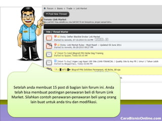Setelah anda membuat 15 post di bagian lain forum ini. Anda
  telah bisa membuat postingan penawaran beli di forum Link
Market. Silahkan contoh penawaran-penawaran beli yang orang
            lain buat untuk anda tiru dan modifikasi.
 