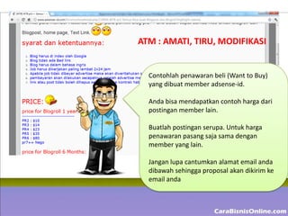 ATM : AMATI, TIRU, MODIFIKASI


  Contohlah penawaran beli (Want to Buy)
  yang dibuat member adsense-id.

  Anda bisa mendapatkan contoh harga dari
  postingan member lain.

  Buatlah postingan serupa. Untuk harga
  penawaran pasang saja sama dengan
  member yang lain.

  Jangan lupa cantumkan alamat email anda
  dibawah sehingga proposal akan dikirim ke
  email anda
 