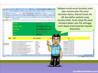 Didalam email-email tersebut anda
    akan menemukan file excel
berisikan Nama, Alamat Email, No
    HP, dan daftar website yang
mereka miliki. Anda rekap file excel
 tersebut dalam satu file sehingga
nanti dapat anda tawarkan kepada
            Advertiser.
 