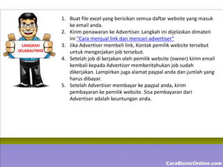 1. Buat file excel yang berisikan semua daftar website yang masuk
                 ke email anda.
              2. Kirim penawaran ke Advertiser. Langkah ini dijelaskan dimateri
                 ini “Cara menjual link dan mencari advertiser”
  LANGKAH     3. Jika Advertiser membeli link, Kontak pemilik website tersebut
SELANJUTNYA      untuk mengerjakan job tersebut.
              4. Setelah job di kerjakan oleh pemilik website (owner) kirim email
                 kembali kepada Advertiser memberitahukan job sudah
                 dikerjakan. Lampirkan juga alamat paypal anda dan jumlah yang
                 harus dibayar.
              5. Setelah Advertiser membayar ke paypal anda, kirim
                 pembayaran ke pemilik website. Sisa pembayaran dari
                 Advertiser adalah keuntungan anda.
 