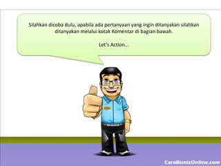 Silahkan dicoba dulu, apabila ada pertanyaan yang ingin ditanyakan silahkan
            ditanyakan melalui kotak Komentar di bagian bawah.

                              Let’s Action...
 