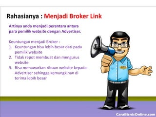 Rahasianya : Menjadi Broker Link
Artinya anda menjadi perantara antara
para pemilik website dengan Advertiser.

Keuntungan menjadi Broker :
1. Keuntungan bisa lebih besar dari pada
   pemilik website
2. Tidak repot membuat dan mengurus
   website
3. Bisa menawarkan ribuan website kepada
   Advertiser sehingga kemungkinan di
   terima lebih besar
 