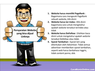 1. Website harus memiliki PageRank :
                         Bagaimana cara mengecek PageRank
                         sebuah website, klik disini
                      2. Website harus ter-Index : Klik disini
                         bagaimana cara untuk mengetahui
                         apakah website tersebut terindex atau
Persyaratan Website      tidak
  yang bisa dijual    3. Website harus DoFollow : Silahkan baca
      Linknya            disini untuk mengetahui apakah website
                         tersebut Dofollow atau tidak.
                      4. Syarat Tambahan : Syarat lain yang
                         ditentukan oleh Advertiser. Tidak semua
                         advertiser memberikan syarat tambahan,
                         seperti web harus berbahasa inggris,
                         tidak content porno, dsb.
 