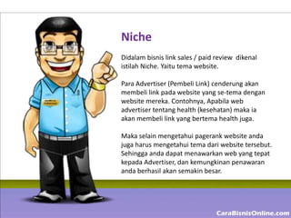 Niche
Didalam bisnis link sales / paid review dikenal
istilah Niche. Yaitu tema website.

Para Advertiser (Pembeli Link) cenderung akan
membeli link pada website yang se-tema dengan
website mereka. Contohnya, Apabila web
advertiser tentang health (kesehatan) maka ia
akan membeli link yang bertema health juga.

Maka selain mengetahui pagerank website anda
juga harus mengetahui tema dari website tersebut.
Sehingga anda dapat menawarkan web yang tepat
kepada Advertiser, dan kemungkinan penawaran
anda berhasil akan semakin besar.
 