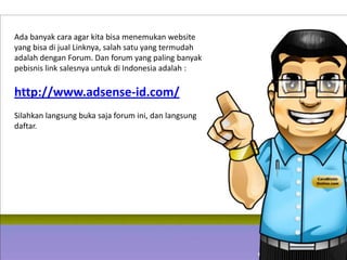 Ada banyak cara agar kita bisa menemukan website
yang bisa di jual Linknya, salah satu yang termudah
adalah dengan Forum. Dan forum yang paling banyak
pebisnis link salesnya untuk di Indonesia adalah :

http://www.adsense-id.com/
Silahkan langsung buka saja forum ini, dan langsung
daftar.
 
