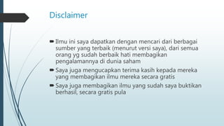 Disclaimer
Ilmu ini saya dapatkan dengan mencari dari berbagai
sumber yang terbaik (menurut versi saya), dari semua
orang yg sudah berbaik hati membagikan
pengalamannya di dunia saham
Saya juga mengucapkan terima kasih kepada mereka
yang membagikan ilmu mereka secara gratis
Saya juga membagikan ilmu yang sudah saya buktikan
berhasil, secara gratis pula
 