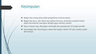 Kesimpulan
 Belajar dari orang yang sudah pengalaman di dunia saham
 Belajar dari guru, ahli saham dan jadikan ilmunya, untuk kita menjadi mandiri
dalam berinvestasi (sesuaikan dengan gaya investasi sendiri)
 Gaya investasi saya, 80 jangka menengah dan panjang dan 20 jangka pendek
 Saya belajar dari channel guru saham dan kapten saham 707 dan creative trader,
dan lainnya
 