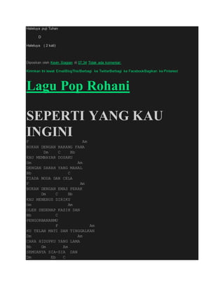Haleluya puji Tuhan
D
Haleluya ( 2 kali)
Diposkan oleh Kevin Siagian di 07.34 Tidak ada komentar:
Kirimkan Ini lewat EmailBlogThis!Berbagi ke TwitterBerbagi ke FacebookBagikan ke Pinterest
Lagu Pop Rohani
SEPERTI YANG KAU
INGINIF Am
BUKAN DENGAN BARANG FANA
Dm C Bb
KAU MEMBAYAR DOSAKU
Gm Am
DENGAN DARAH YANG MAHAL
Bb C
TIADA NODA DAN CELA
F Am
BUKAN DENGAN EMAS PERAK
Dm C Bb
KAU MENEBUS DIRIKU
Gm Am
OLEH SEGENAP KASIH DAN
Bb C
PENGORBANANMU
F Am
KU TELAH MATI DAN TINGGALKAN
Dm Am
CARA HIDUPKU YANG LAMA
Bb Gm Am
SEMUANYA SIA-SIA DAN
Dm Eb C
 