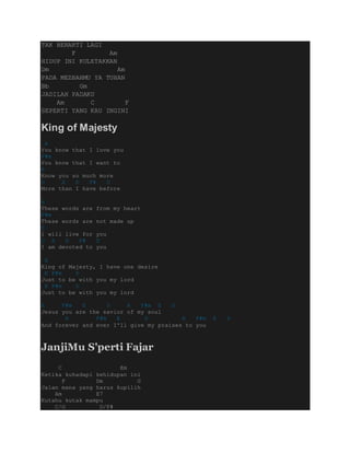 TAK BERARTI LAGI
F Am
HIDUP INI KULETAKKAN
Dm Am
PADA MEZBAHMU YA TUHAN
Bb Gm
JADILAH PADAKU
Am C F
SEPERTI YANG KAU INGINI
King of Majesty
A
You know that I love you
F#m
You know that I want to
E
Know you so much more
D A D F# D
More than I have before
A
These words are from my heart
F#m
These words are not made up
E
I will live for you
D A D F# D
I am devoted to you
E
King of Majesty, I have one desire
E F#m D
Just to be with you my lord
E F#m D
Just to be with you my lord
A F#m E D A F#m E D
Jesus you are the savior of my soul
A F#m E D A F#m E D
And forever and ever I'll give my praises to you
JanjiMu S'perti Fajar
C Em
Ketika kuhadapi kehidupan ini
F Dm G
Jalan mana yang harus kupilih
Am E7
Kutahu kutak mampu
C/G D/F#
 