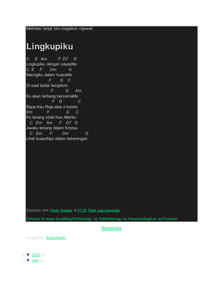 Melintasi langit biru bagaikan rajawali
Lingkupiku
C E Am F D7 G
Lingkupiku dengan sayapMu
C E F Dm G
Naungiku dalam kuasaMu
F G C
Di saat badai bergelora
F G Am
Ku akan terbang bersamaMu
F G C
Bapa Kau Raja atas s'mesta
Em F G C
Ku tenang sbab Kau Allahku
C Em Am F D7 G
Jiwaku tenang dalam Kristus
C Em F Dm G
Lihat kuasaNya dalam keheningan
Diposkan oleh Kevin Siagian di 07.20 Tidak ada komentar:
Kirimkan Ini lewat EmailBlogThis!Berbagi ke TwitterBerbagi ke FacebookBagikan ke Pinterest
Beranda
Langganan: Entri (Atom)
Arsip Blog
 ▼ 2012 (2)
o ▼ Juni (2)
 