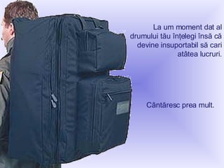 La um moment dat al drumului tău înţelegi însă că devine insuportabil să cari atâtea lucruri . Cântăresc prea mult .   